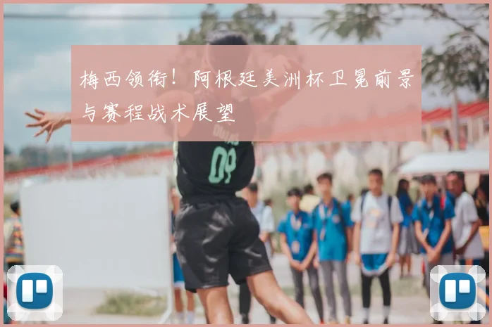 梅西领衔！阿根廷美洲杯卫冕前景与赛程战术展望