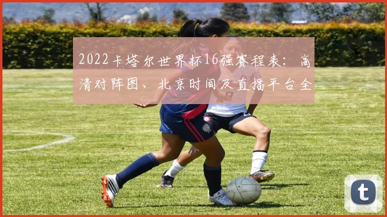 2022卡塔尔世界杯16强赛程表：高清对阵图、北京时间及直播平台全指南