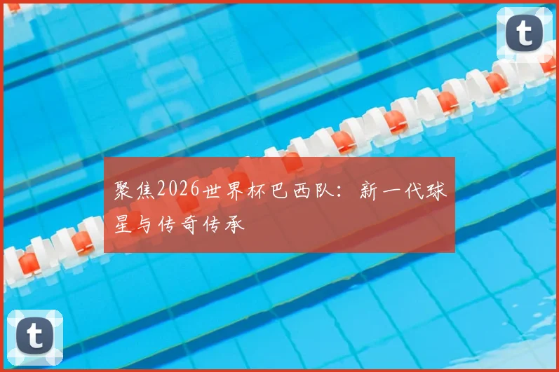 聚焦2026世界杯巴西队：新一代球星与传奇传承