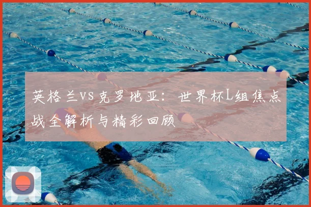 英格兰vs克罗地亚：世界杯L组焦点战全解析与精彩回顾