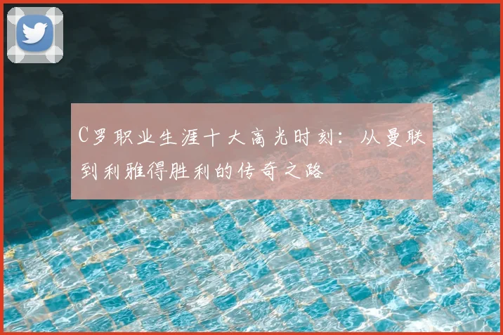 C罗职业生涯十大高光时刻：从曼联到利雅得胜利的传奇之路