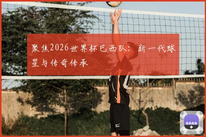 聚焦2026世界杯巴西队：新一代球星与传奇传承