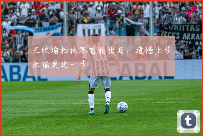 王欣瑜柏林赛首轮出局，遗憾止步未能更进一步