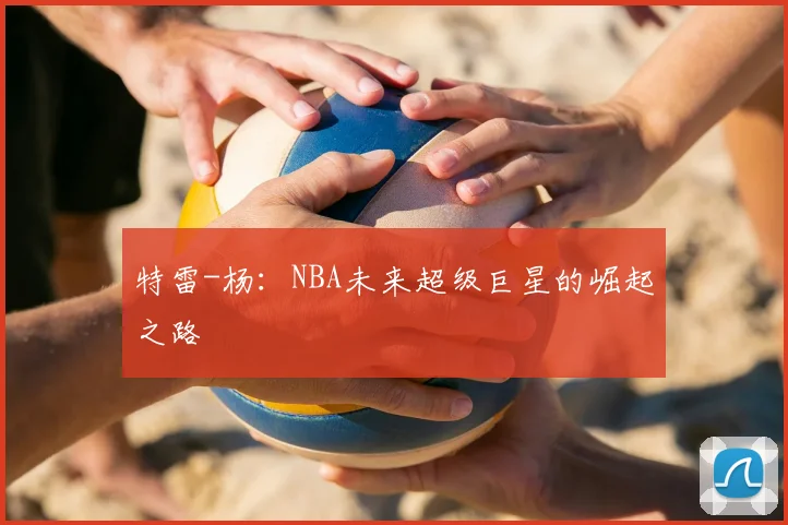 特雷-杨：NBA未来超级巨星的崛起之路