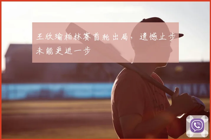 王欣瑜柏林赛首轮出局，遗憾止步未能更进一步