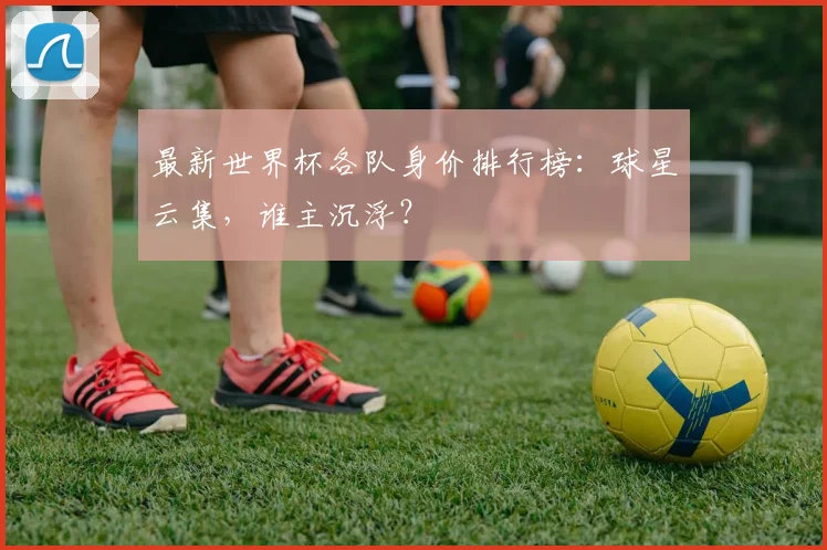 最新世界杯各队身价排行榜：球星云集，谁主沉浮？