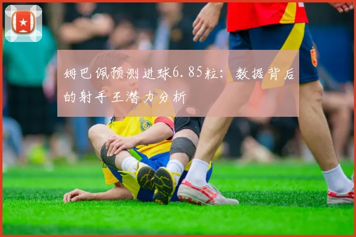 姆巴佩预测进球6.85粒：数据背后的射手王潜力分析
