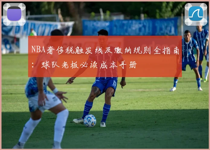 NBA奢侈税触发线及缴纳规则全指南：球队老板必读成本手册
