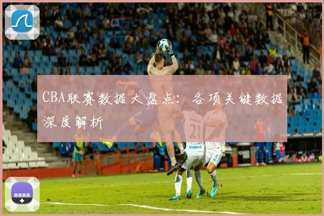 CBA联赛数据大盘点：各项关键数据深度解析