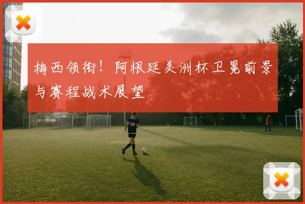 梅西领衔！阿根廷美洲杯卫冕前景与赛程战术展望
